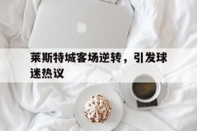 九游官方网站_关于莱斯特城客场逆转，引发球迷热议的信息