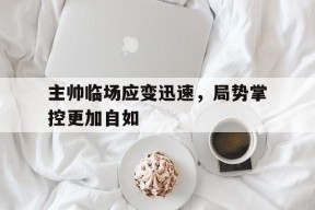 主帅临场应变迅速，局势掌控更加自如(主帅临场应变迅速,局势掌控更加自如了)