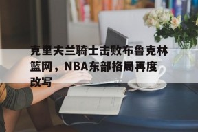 九游官方入口_克里夫兰骑士击败布鲁克林篮网，NBA东部格局再度改写的简单介绍
