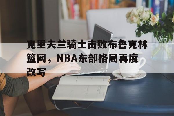 克里夫兰骑士击败布鲁克林篮网,NBA东部格局再度改写的简单介绍 克里夫兰骑士击败布鲁克林篮网,NBA东部格局再度改写的简单介绍