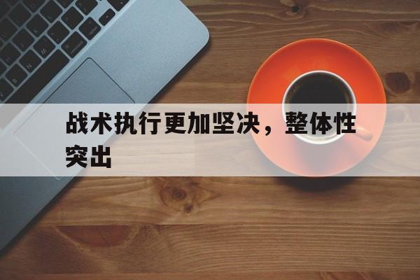 关于战术执行更加坚决，整体性突出的信息
