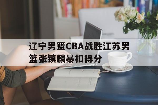 关于辽宁男篮CBA战胜江苏男篮张镇麟暴扣得分的信息 关于辽宁男篮CBA战胜江苏男篮张镇麟暴扣得分的信息
