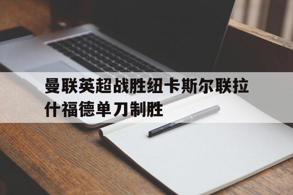 关于曼联英超战胜纽卡斯尔联拉什福德单刀制胜的信息