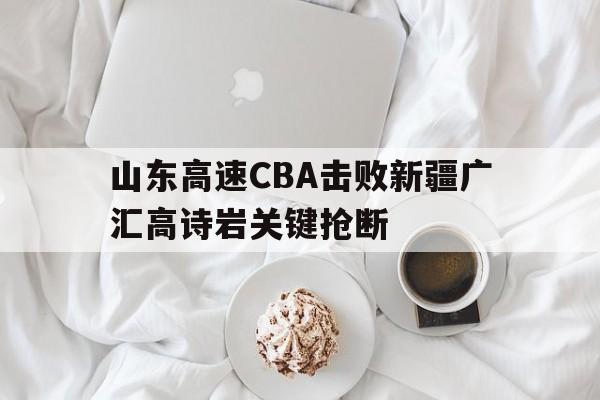 山东高速CBA击败新疆广汇高诗岩关键抢断 山东高速CBA击败新疆广汇高诗岩关键抢断